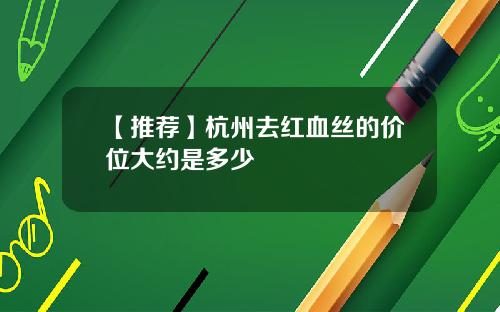 【推荐】杭州去红血丝的价位大约是多少