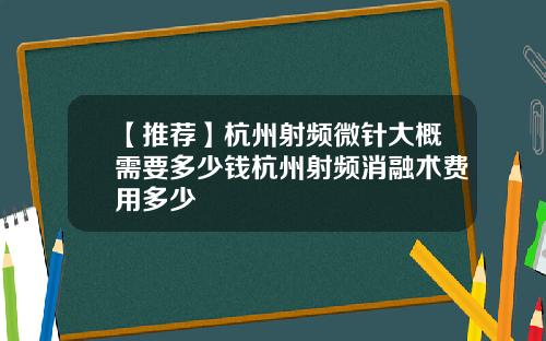 【推荐】杭州射频微针大概需要多少钱杭州射频消融术费用多少