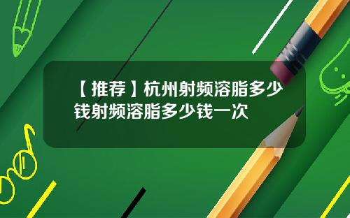 【推荐】杭州射频溶脂多少钱射频溶脂多少钱一次