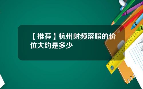 【推荐】杭州射频溶脂的价位大约是多少