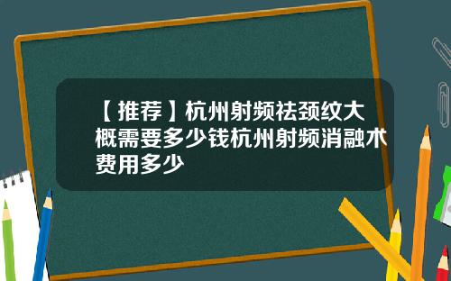 【推荐】杭州射频祛颈纹大概需要多少钱杭州射频消融术费用多少