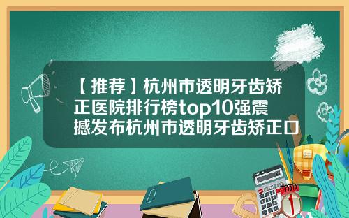 【推荐】杭州市透明牙齿矫正医院排行榜top10强震撼发布杭州市透明牙齿矫正口腔医院福利提前解锁