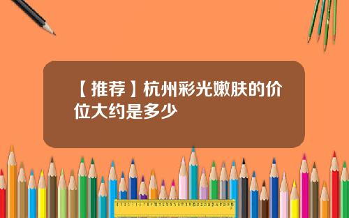 【推荐】杭州彩光嫩肤的价位大约是多少