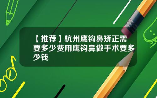【推荐】杭州鹰钩鼻矫正需要多少费用鹰钩鼻做手术要多少钱