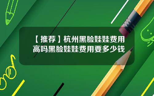 【推荐】杭州黑脸娃娃费用高吗黑脸娃娃费用要多少钱