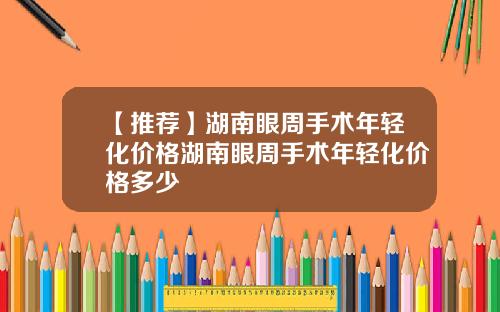 【推荐】湖南眼周手术年轻化价格湖南眼周手术年轻化价格多少