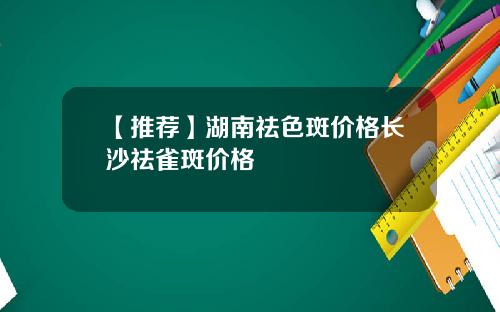 【推荐】湖南祛色斑价格长沙祛雀斑价格