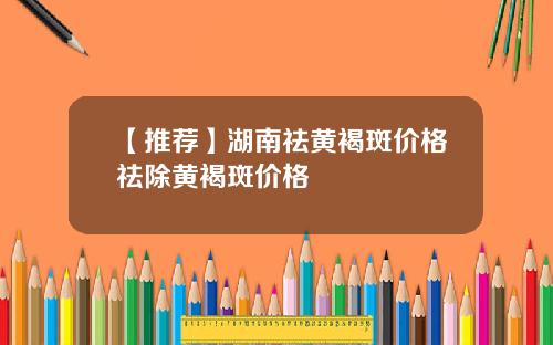 【推荐】湖南祛黄褐斑价格祛除黄褐斑价格
