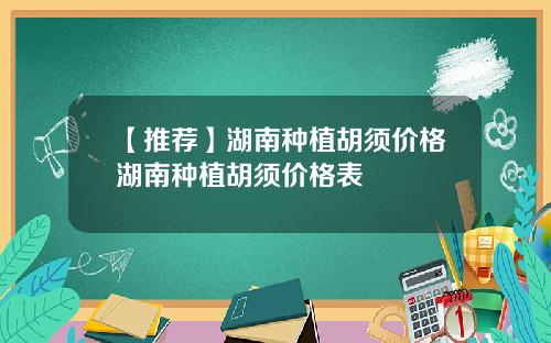 【推荐】湖南种植胡须价格湖南种植胡须价格表
