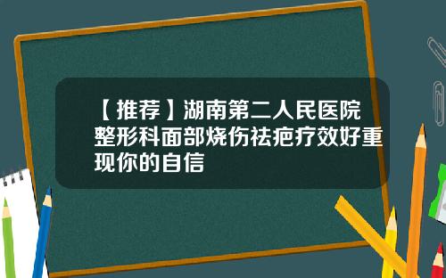 【推荐】湖南第二人民医院整形科面部烧伤祛疤疗效好重现你的自信