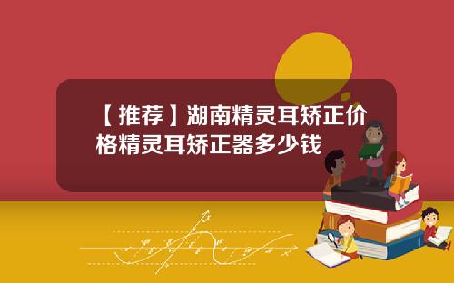 【推荐】湖南精灵耳矫正价格精灵耳矫正器多少钱