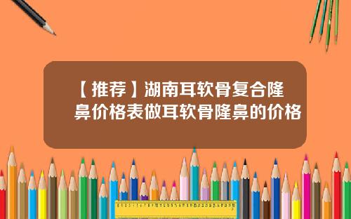 【推荐】湖南耳软骨复合隆鼻价格表做耳软骨隆鼻的价格