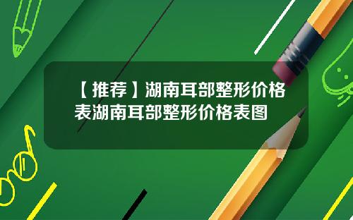 【推荐】湖南耳部整形价格表湖南耳部整形价格表图