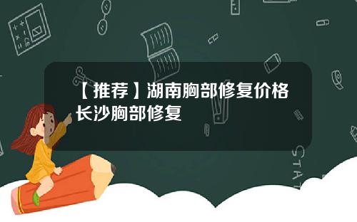 【推荐】湖南胸部修复价格长沙胸部修复