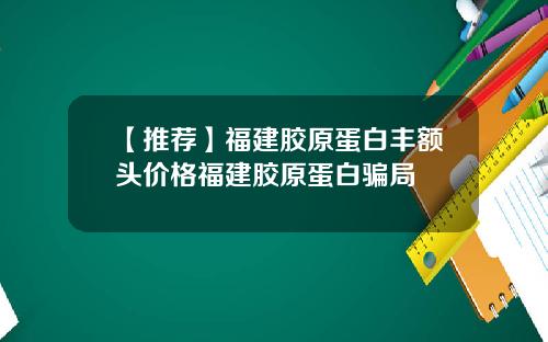 【推荐】福建胶原蛋白丰额头价格福建胶原蛋白骗局