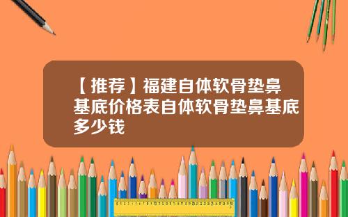 【推荐】福建自体软骨垫鼻基底价格表自体软骨垫鼻基底多少钱