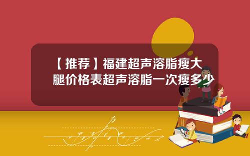 【推荐】福建超声溶脂瘦大腿价格表超声溶脂一次瘦多少