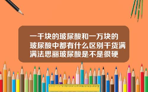一千块的玻尿酸和一万块的玻尿酸中都有什么区别干货满满法思丽玻尿酸是不是很硬
