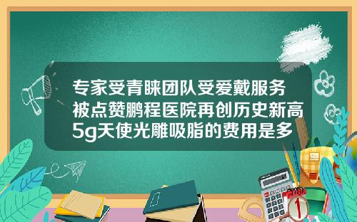 专家受青睐团队受爱戴服务被点赞鹏程医院再创历史新高5g天使光雕吸脂的费用是多少呢