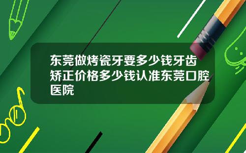 东莞做烤瓷牙要多少钱牙齿矫正价格多少钱认准东莞口腔医院