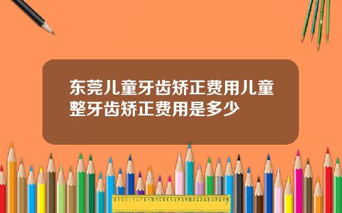 东莞儿童牙齿矫正费用儿童整牙齿矫正费用是多少