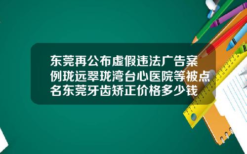 东莞再公布虚假违法广告案例珑远翠珑湾台心医院等被点名东莞牙齿矫正价格多少钱