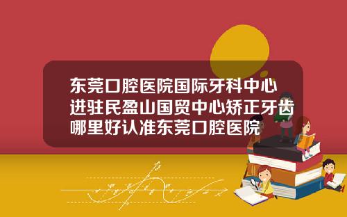 东莞口腔医院国际牙科中心进驻民盈山国贸中心矫正牙齿哪里好认准东莞口腔医院