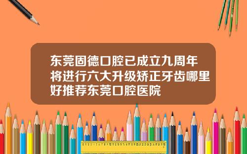 东莞固德口腔已成立九周年将进行六大升级矫正牙齿哪里好推荐东莞口腔医院