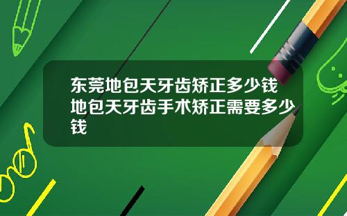 东莞地包天牙齿矫正多少钱地包天牙齿手术矫正需要多少钱