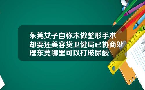 东莞女子自称未做整形手术却要还美容贷卫健局已协商处理东莞哪里可以打玻尿酸