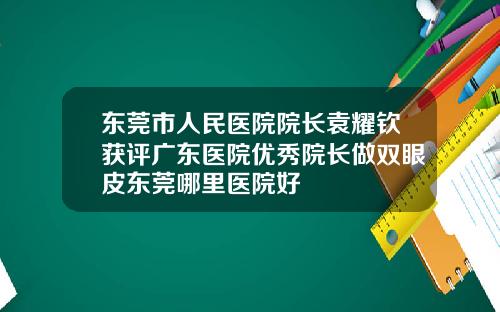 东莞市人民医院院长袁耀钦获评广东医院优秀院长做双眼皮东莞哪里医院好