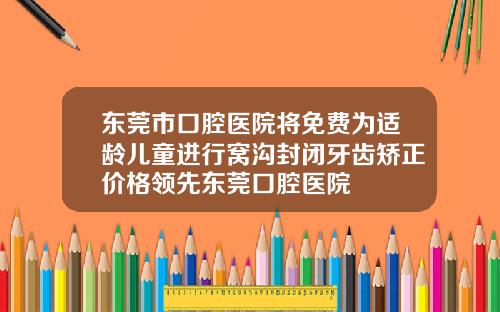 东莞市口腔医院将免费为适龄儿童进行窝沟封闭牙齿矫正价格领先东莞口腔医院