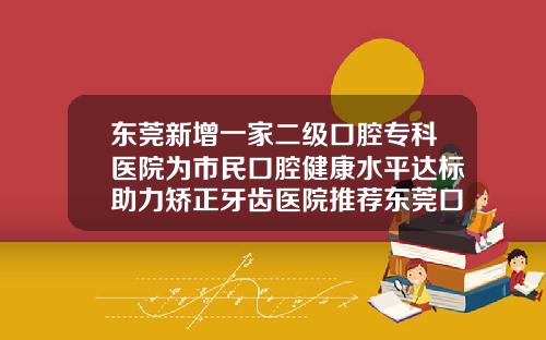 东莞新增一家二级口腔专科医院为市民口腔健康水平达标助力矫正牙齿医院推荐东莞口腔医院