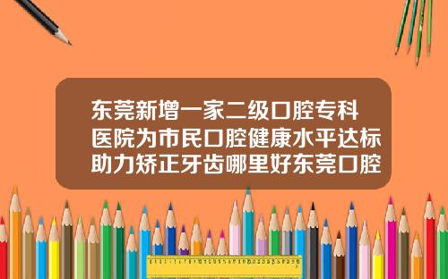 东莞新增一家二级口腔专科医院为市民口腔健康水平达标助力矫正牙齿哪里好东莞口腔医院位置在哪里