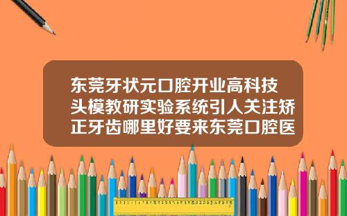 东莞牙状元口腔开业高科技头模教研实验系统引人关注矫正牙齿哪里好要来东莞口腔医院