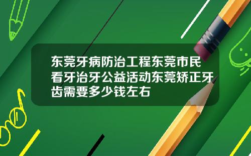 东莞牙病防治工程东莞市民看牙治牙公益活动东莞矫正牙齿需要多少钱左右