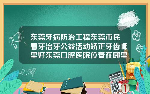 东莞牙病防治工程东莞市民看牙治牙公益活动矫正牙齿哪里好东莞口腔医院位置在哪里