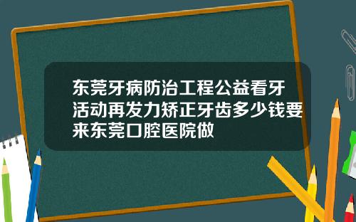 东莞牙病防治工程公益看牙活动再发力矫正牙齿多少钱要来东莞口腔医院做