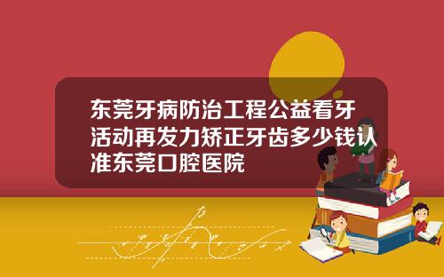 东莞牙病防治工程公益看牙活动再发力矫正牙齿多少钱认准东莞口腔医院