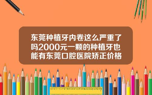 东莞种植牙内卷这么严重了吗2000元一颗的种植牙也能有东莞口腔医院矫正价格