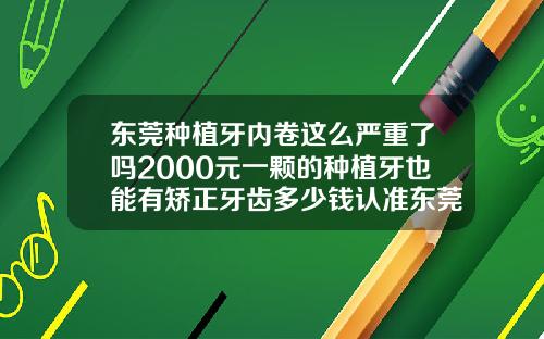 东莞种植牙内卷这么严重了吗2000元一颗的种植牙也能有矫正牙齿多少钱认准东莞口腔医院