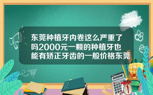 东莞种植牙内卷这么严重了吗2000元一颗的种植牙也能有矫正牙齿的一般价格东莞口腔医院推荐