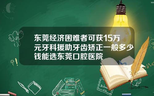 东莞经济困难者可获15万元牙科援助牙齿矫正一般多少钱能选东莞口腔医院
