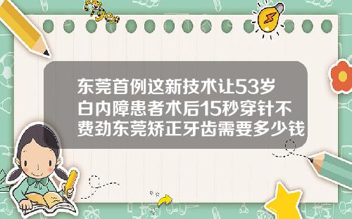 东莞首例这新技术让53岁白内障患者术后15秒穿针不费劲东莞矫正牙齿需要多少钱左右