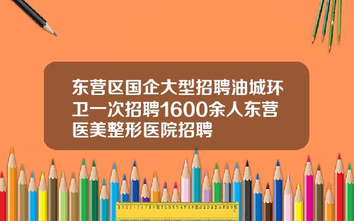 东营区国企大型招聘油城环卫一次招聘1600余人东营医美整形医院招聘