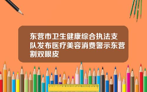东营市卫生健康综合执法支队发布医疗美容消费警示东营割双眼皮