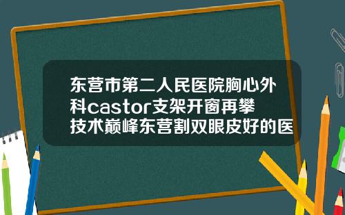 东营市第二人民医院胸心外科castor支架开窗再攀技术巅峰东营割双眼皮好的医院
