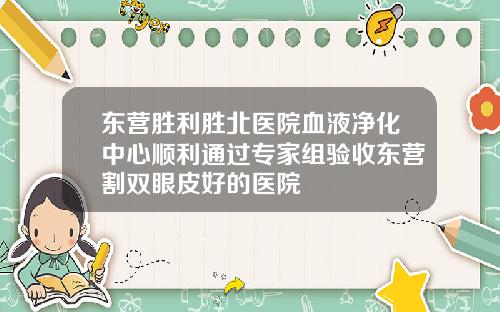 东营胜利胜北医院血液净化中心顺利通过专家组验收东营割双眼皮好的医院
