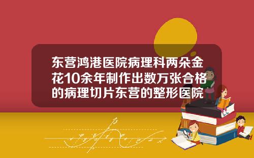 东营鸿港医院病理科两朵金花10余年制作出数万张合格的病理切片东营的整形医院
