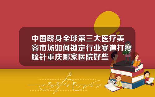 中国跻身全球第三大医疗美容市场如何锁定行业赛道打瘦脸针重庆哪家医院好些